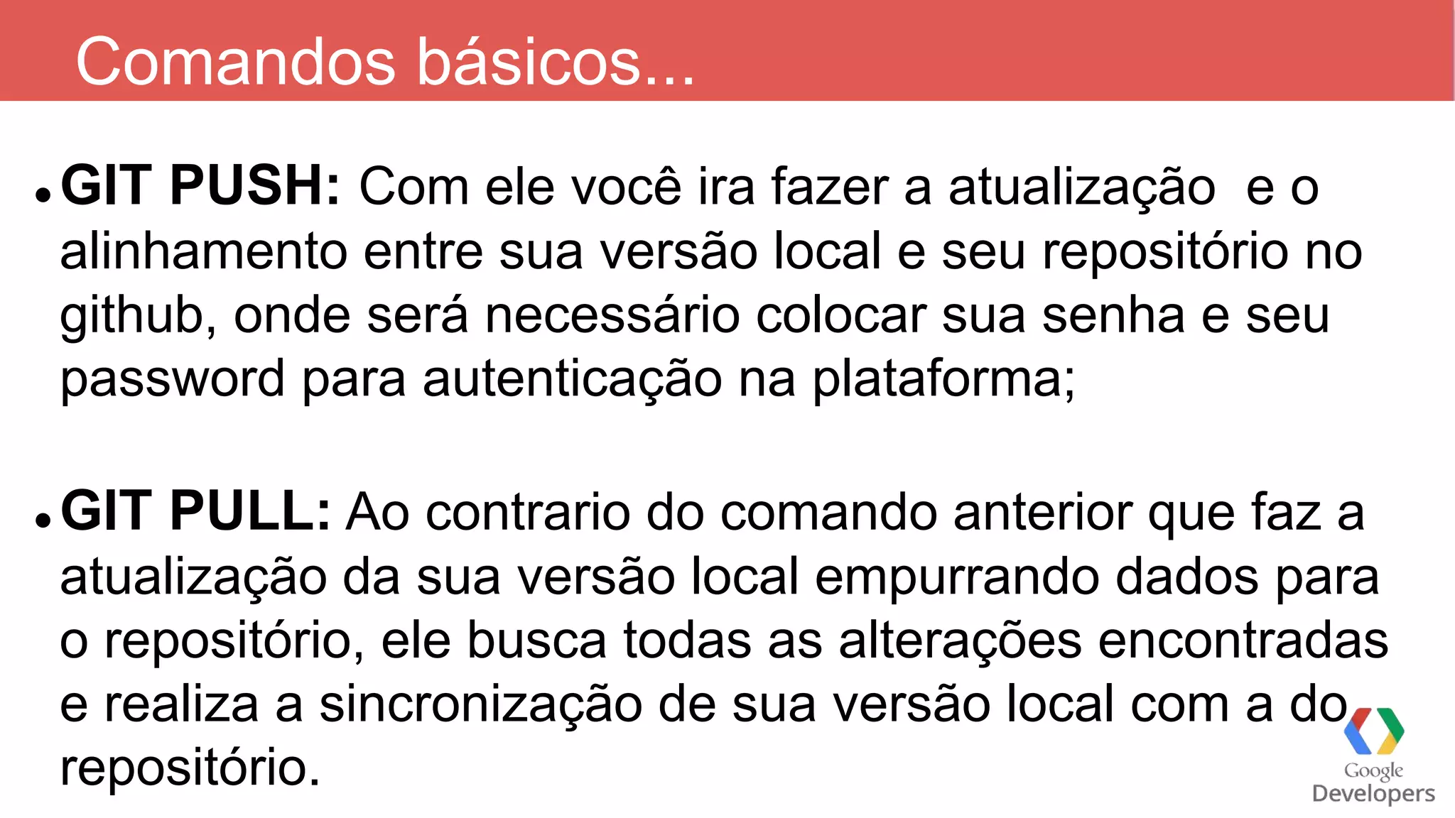 Comandos básicos...
 GIT PUSH: Com ele você ira fazer a atualização e o
alinhamento entre sua versão local e seu repositório no
github, onde será necessário colocar sua senha e seu
password para autenticação na plataforma;
 GIT PULL: Ao contrario do comando anterior que faz a
atualização da sua versão local empurrando dados para
o repositório, ele busca todas as alterações encontradas
e realiza a sincronização de sua versão local com a do
repositório.
 