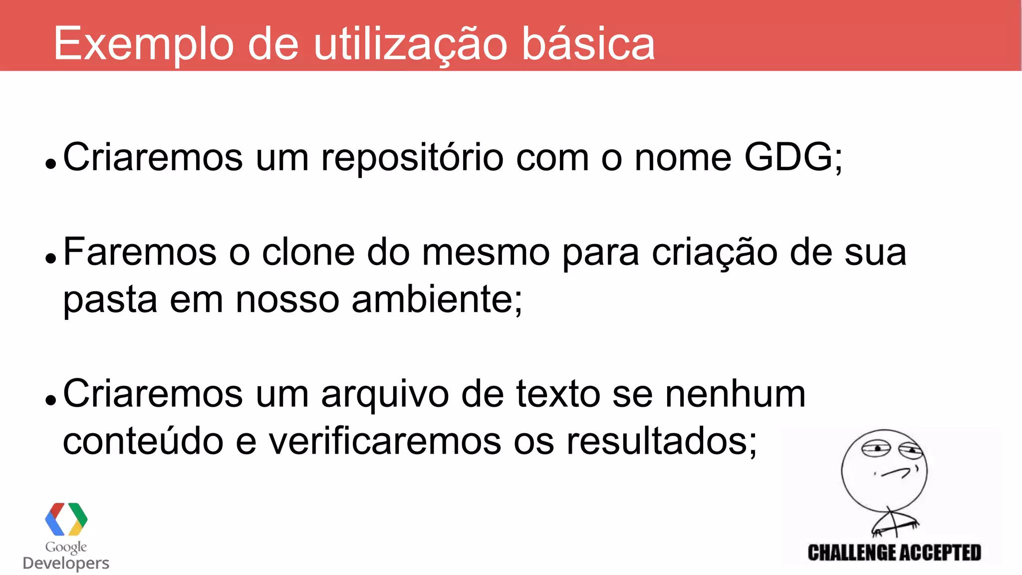 Exemplo de utilização básica
 Criaremos um repositório com o nome GDG;
 Faremos o clone do mesmo para criação de sua
pasta em nosso ambiente;
 Criaremos um arquivo de texto se nenhum
conteúdo e verificaremos os resultados;
 