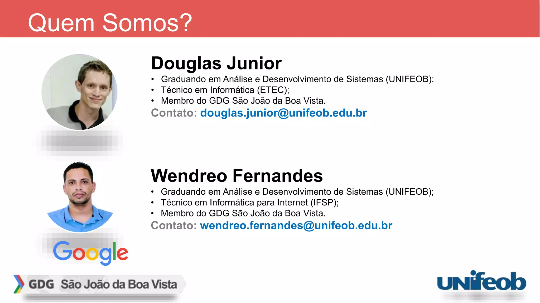 Wendreo Fernandes
• Graduando em Análise e Desenvolvimento de Sistemas (UNIFEOB);
• Técnico em Informática para Internet (IFSP);
• Membro do GDG São João da Boa Vista.
Contato: wendreo.fernandes@unifeob.edu.br
Quem Somos?
Douglas Junior
• Graduando em Análise e Desenvolvimento de Sistemas (UNIFEOB);
• Técnico em Informática (ETEC);
• Membro do GDG São João da Boa Vista.
Contato: douglas.junior@unifeob.edu.br
 