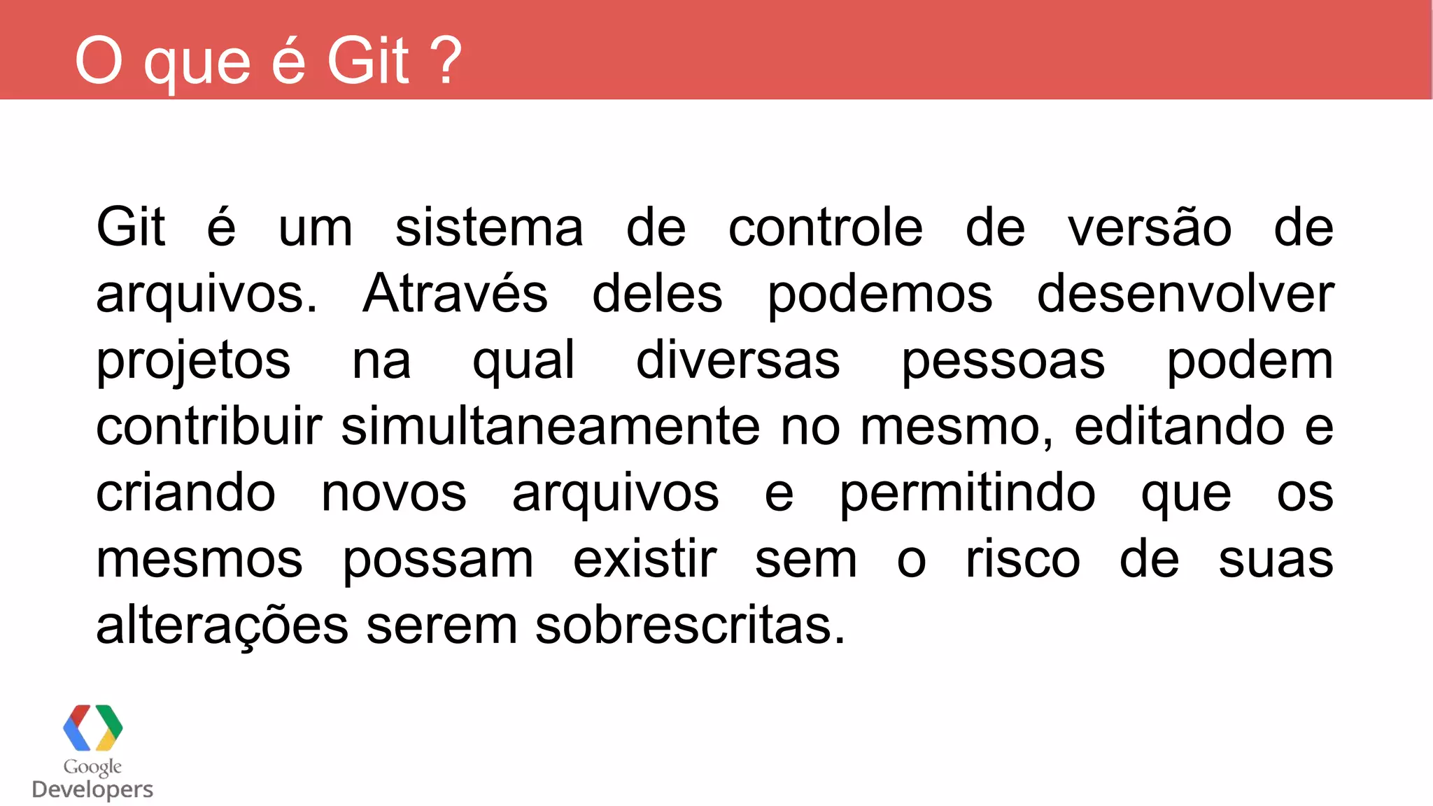 O que é Git ?
Git é um sistema de controle de versão de
arquivos. Através deles podemos desenvolver
projetos na qual diversas pessoas podem
contribuir simultaneamente no mesmo, editando e
criando novos arquivos e permitindo que os
mesmos possam existir sem o risco de suas
alterações serem sobrescritas.
 