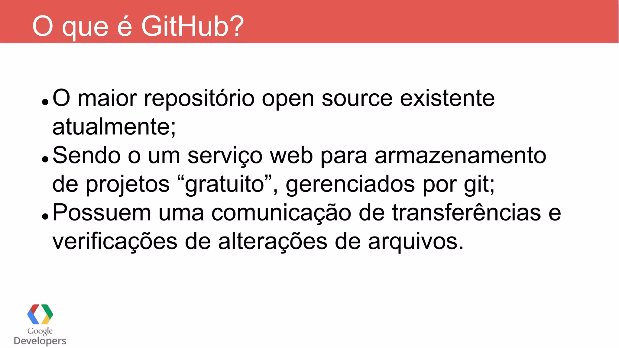 O que é GitHub?
 O maior repositório open source existente
atualmente;
 Sendo o um serviço web para armazenamento
de projetos “gratuito”, gerenciados por git;
 Possuem uma comunicação de transferências e
verificações de alterações de arquivos.
 