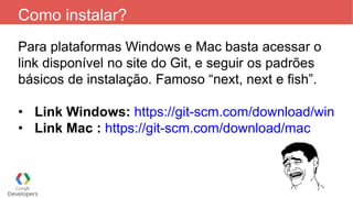 Como instalar?
Para plataformas Windows e Mac basta acessar o
link disponível no site do Git, e seguir os padrões
básicos de instalação. Famoso “next, next e fish”.
• Link Windows: https://git-scm.com/download/win
• Link Mac : https://git-scm.com/download/mac
 
