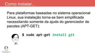 Como instalar...
Para plataformas baseadas no sistema operacional
Linux, sua instalação torna-se bem simplificada
necessitando somente da ajuda do gerenciador de
pacotes (APT-GET):
$ sudo apt-get install git
 