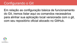 Configurando o Git
Em relação as configuração básica de funcionamento
do Git, iremos listar aqui os comandos necessários
para alinhar sua aplicação local versionada com o git,
com seu repositório oficial alocado no GitHub.
 