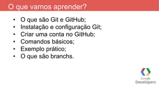 O que vamos aprender?
• O que são Git e GitHub;
• Instalação e configuração Git;
• Criar uma conta no GitHub;
• Comandos básicos;
• Exemplo prático;
• O que são branchs.
 