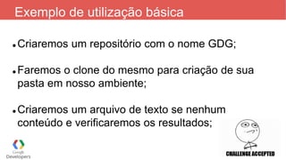 Exemplo de utilização básica
 Criaremos um repositório com o nome GDG;
 Faremos o clone do mesmo para criação de sua
pasta em nosso ambiente;
 Criaremos um arquivo de texto se nenhum
conteúdo e verificaremos os resultados;
 