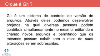 O que é Git ?
Git é um sistema de controle de versão de
arquivos. Através deles podemos desenvolver
projetos na qual diversas pessoas podem
contribuir simultaneamente no mesmo, editando e
criando novos arquivos e permitindo que os
mesmos possam existir sem o risco de suas
alterações serem sobrescritas.
 