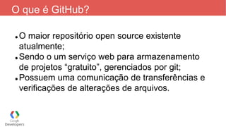 O que é GitHub?
 O maior repositório open source existente
atualmente;
 Sendo o um serviço web para armazenamento
de projetos “gratuito”, gerenciados por git;
 Possuem uma comunicação de transferências e
verificações de alterações de arquivos.
 