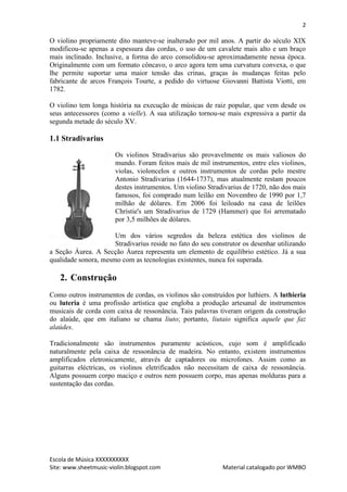 2

O violino propriamente dito manteve-se inalterado por mil anos. A partir do século XIX
modificou-se apenas a espessura das cordas, o uso de um cavalete mais alto e um braço
mais inclinado. Inclusive, a forma do arco consolidou-se aproximadamente nessa época.
Originalmente com um formato côncavo, o arco agora tem uma curvatura convexa, o que
lhe permite suportar uma maior tensão das crinas, graças às mudanças feitas pelo
fabricante de arcos François Tourte, a pedido do virtuose Giovanni Battista Viotti, em
1782.

O violino tem longa história na execução de músicas de raiz popular, que vem desde os
seus antecessores (como a vielle). A sua utilização tornou-se mais expressiva a partir da
segunda metade do século XV.

1.1 Stradivarius

                       Os violinos Stradivarius são provavelmente os mais valiosos do
                       mundo. Foram feitos mais de mil instrumentos, entre eles violinos,
                       violas, violoncelos e outros instrumentos de cordas pelo mestre
                       Antonio Stradivarius (1644-1737), mas atualmente restam poucos
                       destes instrumentos. Um violino Stradivarius de 1720, não dos mais
                       famosos, foi comprado num leilão em Novembro de 1990 por 1,7
                       milhão de dólares. Em 2006 foi leiloado na casa de leilões
                       Christie's um Stradivarius de 1729 (Hammer) que foi arrematado
                       por 3,5 milhões de dólares.

                      Um dos vários segredos da beleza estética dos violinos de
                      Stradivarius reside no fato do seu construtor os desenhar utilizando
a Seção Áurea. A Secção Áurea representa um elemento de equilíbrio estético. Já a sua
qualidade sonora, mesmo com as tecnologias existentes, nunca foi superada.

   2. Construção
Como outros instrumentos de cordas, os violinos são construídos por luthiers. A luthieria
ou luteria é uma profissão artística que engloba a produção artesanal de instrumentos
musicais de corda com caixa de ressonância. Tais palavras tiveram origem da construção
do alaúde, que em italiano se chama liuto; portanto, liutaio significa aquele que faz
alaúdes.

Tradicionalmente são instrumentos puramente acústicos, cujo som é amplificado
naturalmente pela caixa de ressonância de madeira. No entanto, existem instrumentos
amplificados eletronicamente, através de captadores ou microfones. Assim como as
guitarras eléctricas, os violinos eletrificados não necessitam de caixa de ressonância.
Alguns possuem corpo maciço e outros nem possuem corpo, mas apenas molduras para a
sustentação das cordas.




Escola de Música XXXXXXXXXX
Site: www.sheetmusic-violin.blogspot.com                    Material catalogado por WMBO
 