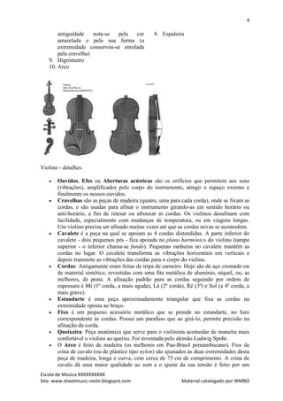 4

       antiguidade    nota-se pela   cor         8. Espaleira
       amarelada e pela sua forma (a
       extremidade conservou-se enrolada
       pela cravelha)
   9. Higrómetro
   10. Arco




Violino - detalhes.

      Ouvidos, Efes ou Aberturas acústicas são os orifícios que permitem aos sons
       (vibrações), amplificados pelo corpo do instrumento, atingir o espaço externo e
       finalmente os nossos ouvidos.
      Cravelhas são as peças de madeira (quatro, uma para cada corda), onde se fixam as
       cordas, e são usadas para afinar o instrumento girando-as em sentido horário ou
       anti-horário, a fim de retesar ou afrouxar as cordas. Os violinos desafinam com
       facilidade, especialmente com mudanças de temperatura, ou em viagens longas.
       Um violino precisa ser afinado muitas vezes até que as cordas novas se acomodem.
      Cavalete é a peça na qual se apoiam as 4 cordas distendidas. A parte inferior do
       cavalete - dois pequenos pés - fica apoiada no plano harmónico do violino (tampo
       superior - o inferior chama-se fundo). Pequenas ranhuras no cavalete mantêm as
       cordas no lugar. O cavalete transforma as vibrações horizontais em verticais e
       depois transmite as vibrações das cordas para o corpo do violino.
      Cordas: Antigamente eram feitas de tripa de carneiro. Hoje são de aço cromado ou
       de material sintético, revestidas com uma fita metálica de alumínio, níquel, ou, as
       melhores, de prata. A afinação padrão para as cordas seguindo por ordem de
       espessura é Mi (1ª corda, a mais aguda), Lá (2ª corda), Ré (3ª) e Sol (a 4ª corda, a
       mais grave).
      Estandarte é uma peça aproximadamente triangular que fixa as cordas na
       extremidade oposta ao braço.
      Fixo é um pequeno acessório metálico que se prende no estandarte, no furo
       correspondente às cordas. Possui um parafuso que ao girá-lo, permite precisão na
       afinação da corda.
      Queixeira: Peça anatómica que serve para o violinista acomodar de maneira mais
       confortável o violino ao queixo. Foi inventada pelo alemão Ludwig Spohr.
      O Arco é feito de madeira (os melhores em Pau-Brasil pernambucano). Fios de
       crina de cavalo (ou de plástico tipo nylon) são ajustados às duas extremidades desta
       peça de madeira, longa e curva, com cerca de 75 cm de comprimento. A crina de
       cavalo dá uma maior qualidade ao som e o ajuste da sua tensão é feito por um
Escola de Música XXXXXXXXXX
Site: www.sheetmusic-violin.blogspot.com                     Material catalogado por WMBO
 
