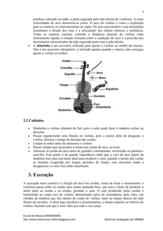 5

       parafuso colocado no talão, a parte segurada pela mão direita do violinista. A outra
       extremidade do arco denomina-se ponta. O arco do violino é como a respiração
       para os cantores ou instrumentistas de sopro. Os seus movimentos e sua articulação
       constituem a dicção dos sons e a articulação das células rítmicas e melódicas.
       Todas as nuances sonoras, colorido e dinâmica musical do violino estão
       intimamente ligadas à relação existente entre a condução do arco e a precisão dos
       movimentos sincronizados da mão esquerda junto com a mão direita.
      A almofada é um acessório utilizado para apoiar o violino ao ombro do musico.
       Não é um acessório obrigatório, é utilizado apenas quando o músico não consegue
       apoiar o violino ao ombro.




2.2 Cuidados

      Mantenha o violino afastado do Sol, pois o calor pode fazer a madeira rachar ou
       descolar.
      Passar regularmente uma flanela no violino, pois a poeira além de desgastar o
       violino, diminui o tempo de duração das cordas.
      Limpar as mãos antes de manusear o violino.
      Passar sempre que necessário a resina nas cerdas do arco, se tocar.
      Afrouxar as cerdas do arco antes de guardar o instrumento, recorrendo ao parafuso-
       sem-fim. Este ponto é de grande importância dado que a vara do arco (parte da
       madeira) tem uma curvatura ideal para produzir o som, quando a tensão das cerdas
       se mantém exagerada por longos períodos de tempo, esta curvatura tende a
       desaparecer e o arco fica então inutilizado.

   3. Execução
A execução mais comum é a fricção do arco nas cordas. Antes de tocar o instrumento, o
violinista passa sobre as cerdas uma resina chamada breu, que tem o efeito de produzir o
atrito entre as cerdas e as cordas, gerando o som. O som produzido pelas cordas é
transmitido ao corpo oco do violino, denominado caixa de ressonância, pela alma, um
cilindro de madeira que fica dentro do corpo do violino, mais ou menos abaixo do lado
direito do cavalete. A alma liga, mecânica e acusticamente, o tampo superior ao inferior do
violino, fazendo com que o som vibre por todo o seu corpo.

Escola de Música XXXXXXXXXX
Site: www.sheetmusic-violin.blogspot.com                     Material catalogado por WMBO
 