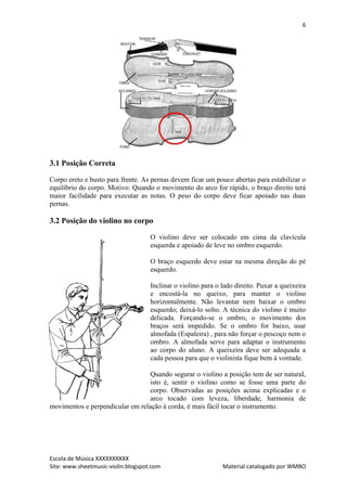 6




3.1 Posição Correta

Corpo ereto e busto para frente. As pernas devem ficar um pouco abertas para estabilizar o
equilíbrio do corpo. Motivo: Quando o movimento do arco for rápido, o braço direito terá
maior facilidade para executar as notas. O peso do corpo deve ficar apoiado nas duas
pernas.

3.2 Posição do violino no corpo

                                    O violino deve ser colocado em cima da clavícula
                                    esquerda e apoiado de leve no ombro esquerdo.

                                    O braço esquerdo deve estar na mesma direção do pé
                                    esquerdo.

                                    Inclinar o violino para o lado direito. Puxar a queixeira
                                    e encostá-la no queixo, para manter o violino
                                    horizontalmente. Não levantar nem baixar o ombro
                                    esquerdo; deixá-lo solto. A técnica do violino é muito
                                    delicada. Forçando-se o ombro, o movimento dos
                                    braços será impedido. Se o ombro for baixo, usar
                                    almofada (Espaleira) , para não forçar o pescoço nem o
                                    ombro. A almofada serve para adaptar o instrumento
                                    ao corpo do aluno. A queixeira deve ser adequada a
                                    cada pessoa para que o violinista fique bem à vontade.

                                  Quando segurar o violino a posição tem de ser natural,
                                  isto é, sentir o violino como se fosse uma parte do
                                  corpo. Observadas as posições acima explicadas e o
                                  arco tocado com leveza, liberdade, harmonia de
movimentos e perpendicular em relação à corda, é mais fácil tocar o instrumento.




Escola de Música XXXXXXXXXX
Site: www.sheetmusic-violin.blogspot.com                      Material catalogado por WMBO
 