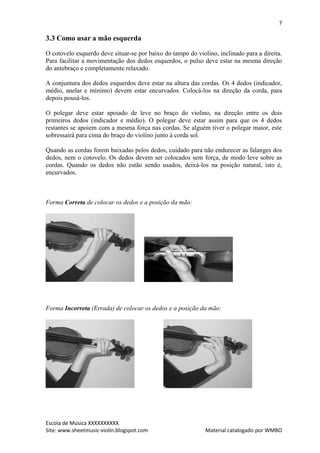 7

3.3 Como usar a mão esquerda

O cotovelo esquerdo deve situar-se por baixo do tampo do violino, inclinado para a direita.
Para facilitar a movimentação dos dedos esquerdos, o pulso deve estar na mesma direção
do antebraço e completamente relaxado.

A conjuntura dos dedos esquerdos deve estar na altura das cordas. Os 4 dedos (indicador,
médio, anelar e mínimo) devem estar encurvados. Colocá-los na direção da corda, para
depois pousá-los.

O polegar deve estar apoiado de leve no braço do violino, na direção entre os dois
primeiros dedos (indicador e médio). O polegar deve estar assim para que os 4 dedos
restantes se apoiem com a mesma força nas cordas. Se alguém tiver o polegar maior, este
sobressairá para cima do braço do violino junto à corda sol.

Quando as cordas forem baixadas pelos dedos, cuidado para não endurecer as falanges dos
dedos, nem o cotovelo. Os dedos devem ser colocados sem força, de modo leve sobre as
cordas. Quando os dedos não estão sendo usados, deixá-los na posição natural, isto é,
encurvados.



Forma Correta de colocar os dedos e a posição da mão:




Forma Incorreta (Errada) de colocar os dedos e a posição da mão:




Escola de Música XXXXXXXXXX
Site: www.sheetmusic-violin.blogspot.com                     Material catalogado por WMBO
 