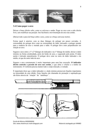 8




3.4 Como pegar o arco

Deixar o braço direito solto, como se estivesse a andar. Pegar no arco com a mão direita
livre, sem modificar sua posição. Isto facilitará a movimentação do arco nas cordas.

(Deixar todo o peso do braço sobre o arco, como se o braço estivesse morto).

Forma igual à anterior, com as duas falanges do polegar um pouco curvadas. A
extremidade do polegar deve estar na extremidade do talão, deixando o polegar metade
para a madeira do arco e metade para o talão. O polegar deve estar perpendicular em
relação ao arco.

Segurar o arco entre a 1ª e 2ª falanges do indicador e na 1ª falange do médio; deixar o dedo
mínimo na forma arredondada, perto do botão do arco, e segurando pela ponta. O dedo
anelar é deixado naturalmente. O polegar deve estar no meio do dedo indicador e do
médio, só que do outro lado do arco.

Segurar o arco corretamente é muito importante para uma boa execução. O indicador
direito controla a pressão do arco nas cordas, o que afeta o volume e o timbre do
instrumento. O violinista precisa manter todo o corpo relaxado, à vontade.

É importante dizer que o dedo indicador e o dedo mínimo promovem funções importantes
na intensidade do som obtido. Estas funções são chamadas de pronação e supinação,que
são feitos através da ´´rotação´´ do ´´antebraço´´.




Escola de Música XXXXXXXXXX
Site: www.sheetmusic-violin.blogspot.com                      Material catalogado por WMBO
 