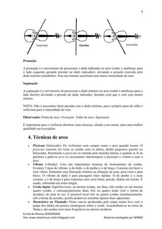 9




           Incorreto                       Correto                            Incorreto




Pronação

A pronação é o movimento de pressionar o dedo indicador no arco (rodar o antebraço para
o lado esquerdo gerando pressão no dedo indicador), aliviando a pressão exercida pelo
dedo mínimo (mindinho). Este movimento acarretará uma maior intensidade do som.

Supinação

A supinação é o movimento de pressionar o dedo mínimo no arco (rodar o antebraço para o
lado direito) aliviando a pressão do dedo indicador, fazendo com que o som seja menos
intenso.

NOTA: Não é necessário fazer pressão com o dedo mínimo, pois o próprio peso do talão é
suficiente para a intensidade do som.

Observação: Ponta do arco: Pronação. Talão do arco: Supinação.

É importante para o violinista dominar estas técnicas, aliadas com outras, para uma melhor
qualidade nas execuções.

   4. Técnicas de arco
      Pizzicato (beliscado): Os violinistas nem sempre usam o arco quando tocam. O
       pizzicato consiste em tocar as cordas com os dedos, dando pequenos puxões ou
       beliscadas. Raramente o pizzicato se estende pela melodia inteira, e quando se lê na
       partitura a palavra arco os executantes interrompem o pizzicato e voltam a usar o
       arco.
      Vibrato (vibrado): Uma das importantes técnicas de instrumentos de cordas.
       Existem 3 tipos de vibrato: o de dedo, o de punho e o de braço. Consiste em fazer o
       som vibrar, formando uma flutuação mínima na afinação da nota, para cima e para
       baixo. O vibrato de dedo é para passagens mais rápidas. O de punho é o mais
       comum, e o de braço é para expressar com certa força, paixão, drama um trecho. É
       usado, sobretudo em notas longas.
      Corda dupla: Significa tocar, ao mesmo tempo, em duas, três cordas ou até mesmo
       quatro cordas, e consequentemente duas, três ou quatro notas (sob a forma de
       acordes), de uma só vez. É possível tocar três ou quatro cordas simultaneamente,
       sob a forma de acordes, porém podem-se sustentar apenas duas adjacentes.
      Harmónico ou Flautado: Notas suaves produzidas pelo toque muito leve com a
       polpa dos dedos em pontos estratégicos sobre a corda. Assemelham-se às notas da
       flauta e são usadas com mais frequência na música moderna.
Escola de Música XXXXXXXXXX
Site: www.sheetmusic-violin.blogspot.com                     Material catalogado por WMBO
 