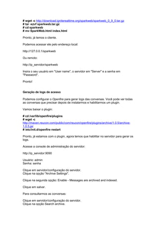 # wget -c http://download.igniterealtime.org/sparkweb/sparkweb_0_9_0.tar.gz
# tar -xzvf sparkweb.tar.gz
# cd sparkweb
# mv SparkWeb.html index.html

Pronto, já temos o cliente.

Podemos acessar ele pelo endereço local:

http://127.0.0.1/sparkweb

Ou remoto:

http://ip_servidor/sparkweb

Insira o seu usuário em "User name", o servidor em "Server" e a senha em
"Password".

Pronto!


Geração de logs de acesso

Podemos configurar o Openfire para gerar logs das conversas. Você pode ver todas
as conversas que precisar depois de instalarmos e habilitarmos um plugin.

Vamos baixar o plugin:

# cd /var/lib/openfire/plugins
# wget -c
http://maven.reucon.com/public/com/reucon/openfire/plugins/archive/1.0.5/archive-
1.0.5.jar
# /etc/init.d/openfire restart

Pronto, já estamos com o plugin, agora temos que habilitar no servidor para gerar os
logs.

Acesse a console de administração do servidor:

http://ip_servidor:9090

Usuário: admin
Senha: senha

Clique em servidor/configuração do servidor.
Clique na opção "Archive Settings".

Clique na segunda opção: Enable - Messages are archived and indexed.

Clique em salvar.

Para consultarmos as conversas:

Clique em servidor/configuração do servidor.
Clique na opção Search archive.
 