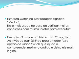  Estrutura Switch na sua tradução significa
 “Mudar”;
 Ela é mais usada no caso de verificar muitas
 condições com muitas tarefas para executar;

 Exemplo: O uso de um Menu com 25 opções;
 Ao invés de usar 25 IF’s o programador faz a
 opção de usar o Switch que ajuda a
 compreender melhor o código e deixa ele mais
 lógico.
 