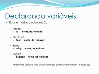 Declarando variáveis;
 Tipos e modos declararação:

   Inteiro
      int  nome_da_variavel;

   Decimal
     float nome_da_variavel;

   Texto
     string   nome_da_variavel;

   Lógico
     boolean    nome_da_variavel;


    *Nome da váriavel não pode começar com número e nem ter espaço;
 