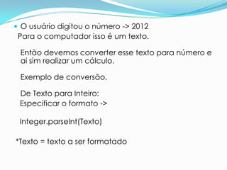  O usuário digitou o número -> 2012
 Para o computador isso é um texto.

 Então devemos converter esse texto para número e
 ai sim realizar um cálculo.

 Exemplo de conversão.

 De Texto para Inteiro:
 Especificar o formato ->

 Integer.parseInt(Texto)

*Texto = texto a ser formatado
 