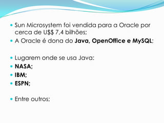  Sun Microsystem foi vendida para a Oracle por
  cerca de U$$ 7,4 bilhões;
 A Oracle é dona do Java, OpenOffice e MySQL;


 Lugarem onde se usa Java:
 NASA;
 IBM;
 ESPN;

 Entre outros;
 