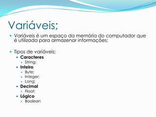 Variáveis;
 Variáveis é um espaço da memória do computador que
  é utilizada para armazenar informações;

 Tipos de variáveis:
    Caracteres
        String;
    Inteiro
        Byte;
        Integer;
        Long;
    Decimal
        Float;
    Lógico
        Boolean
 