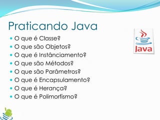 Praticando Java
 O que é Classe?
 O que são Objetos?
 O que é Instânciamento?
 O que são Métodos?
 O que são Parâmetros?
 O que é Encapsulamento?
 O que é Herança?
 O que é Polimorfismo?
 