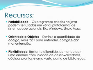 Recursos;
 Portabilidade – Os programas criados no java
 podem ser usadas em várias plataformas de
 sistemas operacionais. Ex.: Windows, Linux, Mac;

 Orientado a Objetos – Diminui a quantidade de
 código, mais fácil para entender, corrigir e dar
 manuntenção;

 Flexibilidade: Bastante difundido, contando com
 uma enorme comunidade de desenvolvedores,
 códigos prontos e uma vasta gama de bibliotecas;
 