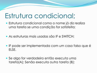 Estrutura condicional;
 Estrutura condicional como o nome já diz realiza
 uma tarefa se uma condição for satisfeita;

 As estruturas mais usadas são IF e SWITCH;


 IF pode ser implementada com um caso falso que é
 ELSE.

 Se algo for verdadeiro então executa uma
 tarefa(A); Senão executa outra tarefa (B);
 