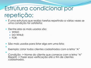 Estrutura condicional por
repetição;
 É uma estrutura que realiza tarefas repetindo-a várias vezes se
    uma condição for satisfeita;

 Dentre elas as mais usadas são:
    WHILE;
    DO WHILE;
    FOR;

 São mais usadas para listar algo em uma lista;

    Exemplo: Listar todos clientes cadastrados com a letra “A”

    Condição -> Nome do cliente que comece com a letra “A”
    Repetir -> Fazer essa verificação até o fim de clientes
    cadastrados.
 