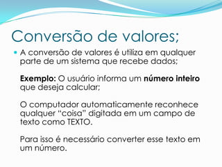 Conversão de valores;
 A conversão de valores é utiliza em qualquer
 parte de um sistema que recebe dados;

 Exemplo: O usuário informa um número inteiro
 que deseja calcular;

 O computador automaticamente reconhece
 qualquer “coisa” digitada em um campo de
 texto como TEXTO.

 Para isso é necessário converter esse texto em
 um número.
 