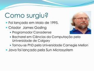 Como surgiu?
 Foi lançado em Maio de 1995.
 Criador James Gosling
    Programador Canadense
    Bacharel em Ciências da Computação pela
     Universidade de Calgary
    Tornou-se PhD pela Universidade Carnegie Mellon
 Java foi lançado pela Sun Microsystem
 