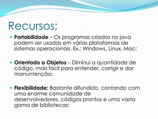 Recursos;
 Portabilidade – Os programas criados no java
 podem ser usadas em várias plataformas de
 sistemas operacionais. Ex.: Windows, Linux, Mac;

 Orientado a Objetos – Diminui a quantidade de
 código, mais fácil para entender, corrigir e dar
 manuntenção;

 Flexibilidade: Bastante difundido, contando com
 uma enorme comunidade de
 desenvolvedores, códigos prontos e uma vasta
 gama de bibliotecas;
 