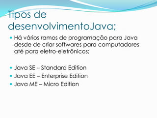Tipos de
desenvolvimentoJava;
 Há vários ramos de programação para Java
 desde de criar softwares para computadores
 até para eletro-eletrônicos;

 Java SE – Standard Edition
 Java EE – Enterprise Edition
 Java ME – Micro Edition
 