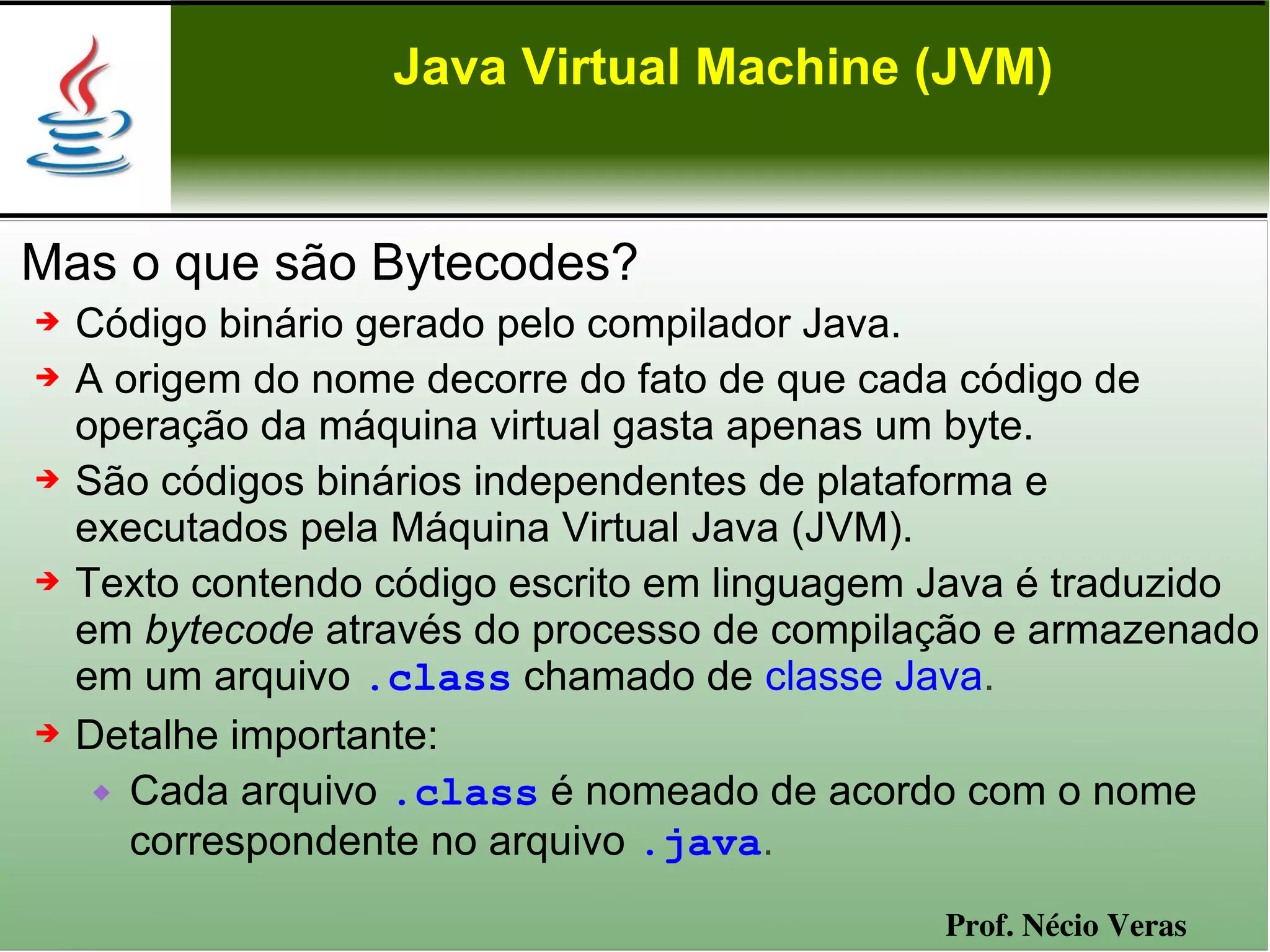 Java Virtual Machine (JVM)


Mas o que são Bytecodes?
➔   Código binário gerado pelo compilador Java.
➔   A origem do nome decorre do fato de que cada código de
    operação da máquina virtual gasta apenas um byte.
➔   São códigos binários independentes de plataforma e
    executados pela Máquina Virtual Java (JVM).
➔   Texto contendo código escrito em linguagem Java é traduzido
    em bytecode através do processo de compilação e armazenado
    em um arquivo .class chamado de classe Java.
➔   Detalhe importante:
      Cada arquivo .class é nomeado de acordo com o nome
       correspondente no arquivo .java.
                                               Prof. Nécio Veras
 
