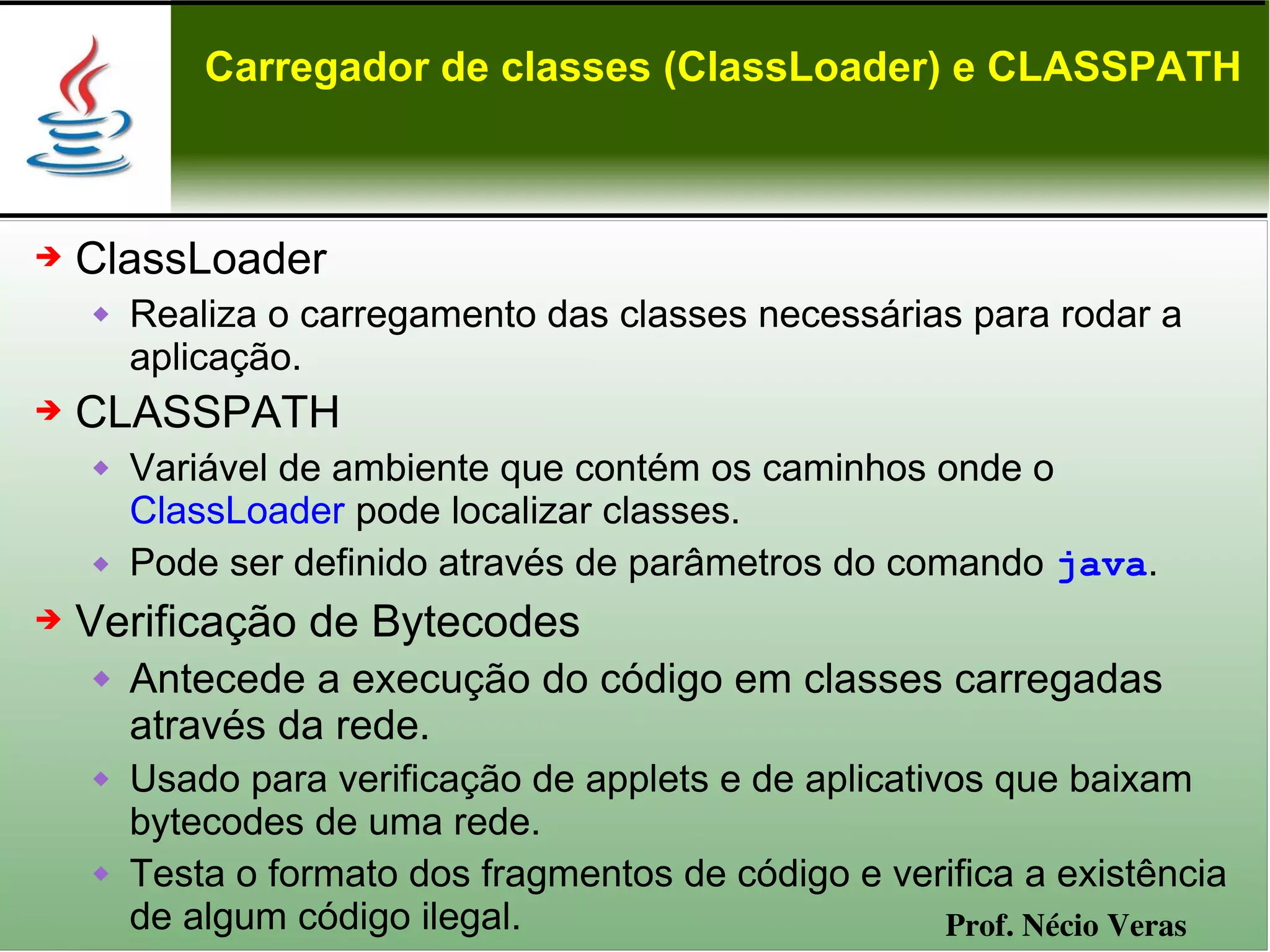 Carregador de classes (ClassLoader) e CLASSPATH



➔   ClassLoader
       Realiza o carregamento das classes necessárias para rodar a
        aplicação.
➔   CLASSPATH
       Variável de ambiente que contém os caminhos onde o
        ClassLoader pode localizar classes.
       Pode ser definido através de parâmetros do comando java.
➔   Verificação de Bytecodes
       Antecede a execução do código em classes carregadas
        através da rede.
       Usado para verificação de applets e de aplicativos que baixam
        bytecodes de uma rede.
       Testa o formato dos fragmentos de código e verifica a existência
        de algum código ilegal.                         Prof. Nécio Veras
 