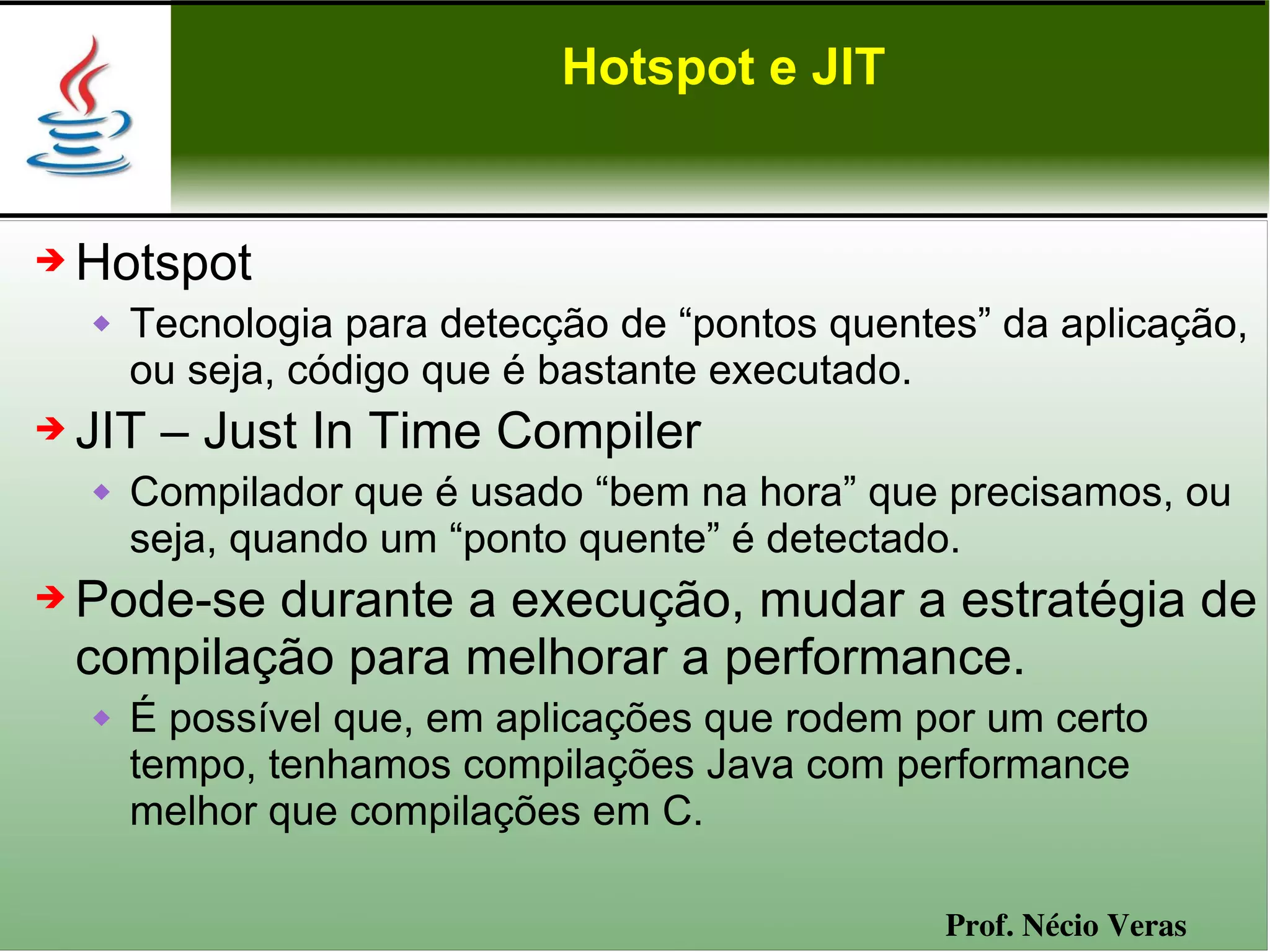 Hotspot e JIT


➔   Hotspot
       Tecnologia para detecção de “pontos quentes” da aplicação,
        ou seja, código que é bastante executado.
➔   JIT – Just In Time Compiler
       Compilador que é usado “bem na hora” que precisamos, ou
        seja, quando um “ponto quente” é detectado.
➔   Pode-se durante a execução, mudar a estratégia de
    compilação para melhorar a performance.
       É possível que, em aplicações que rodem por um certo
        tempo, tenhamos compilações Java com performance
        melhor que compilações em C.

                                                  Prof. Nécio Veras
 