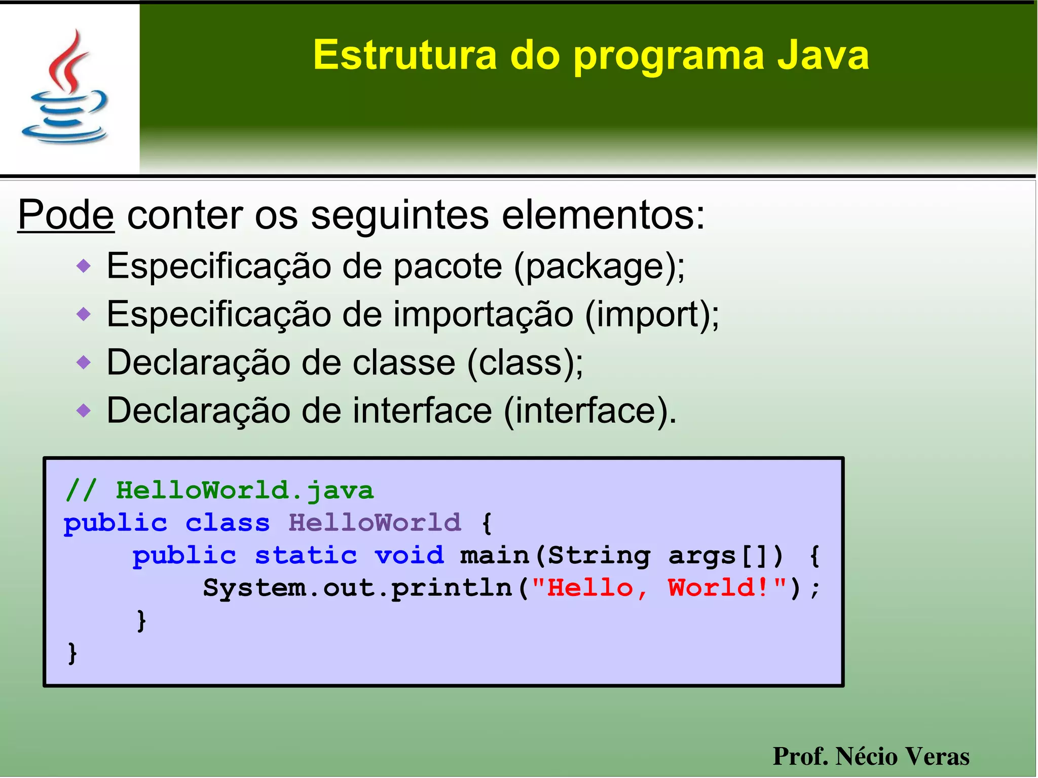 Estrutura do programa Java


Pode conter os seguintes elementos:
      Especificação de pacote (package);
      Especificação de importação (import);
      Declaração de classe (class);
      Declaração de interface (interface).

  // HelloWorld.java
  public class HelloWorld {
      public static void main(String args[]) {
          System.out.println("Hello, World!");
      }
  }


                                               Prof. Nécio Veras
 