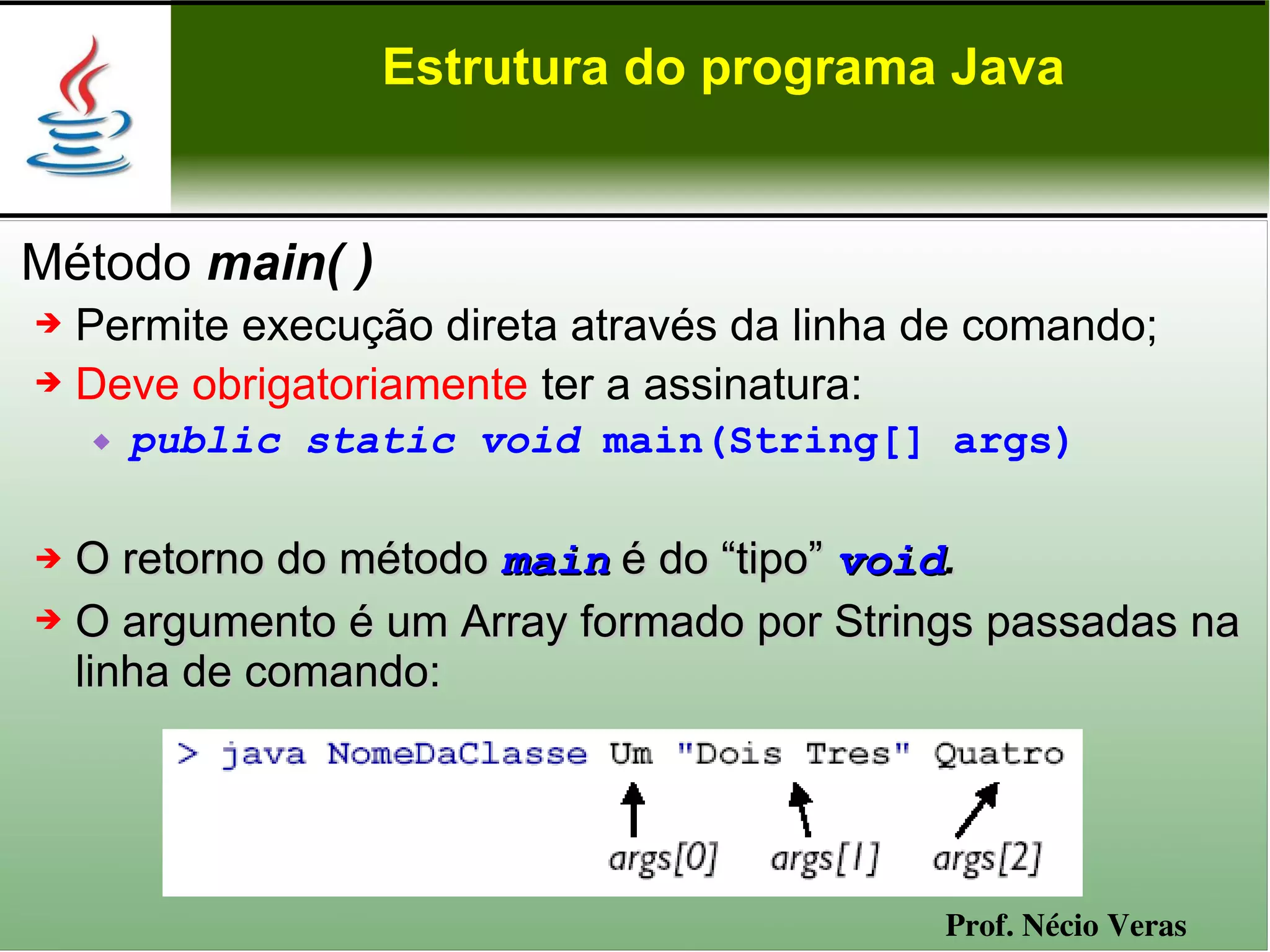 Estrutura do programa Java


Método main( )
➔ Permite execução direta através da linha de comando;
➔ Deve obrigatoriamente ter a assinatura:

       public static void main(String[] args)

➔ O retorno do método main é do “tipo” void.
➔ O argumento é um Array formado por Strings passadas na

  linha de comando:




                                           Prof. Nécio Veras
 