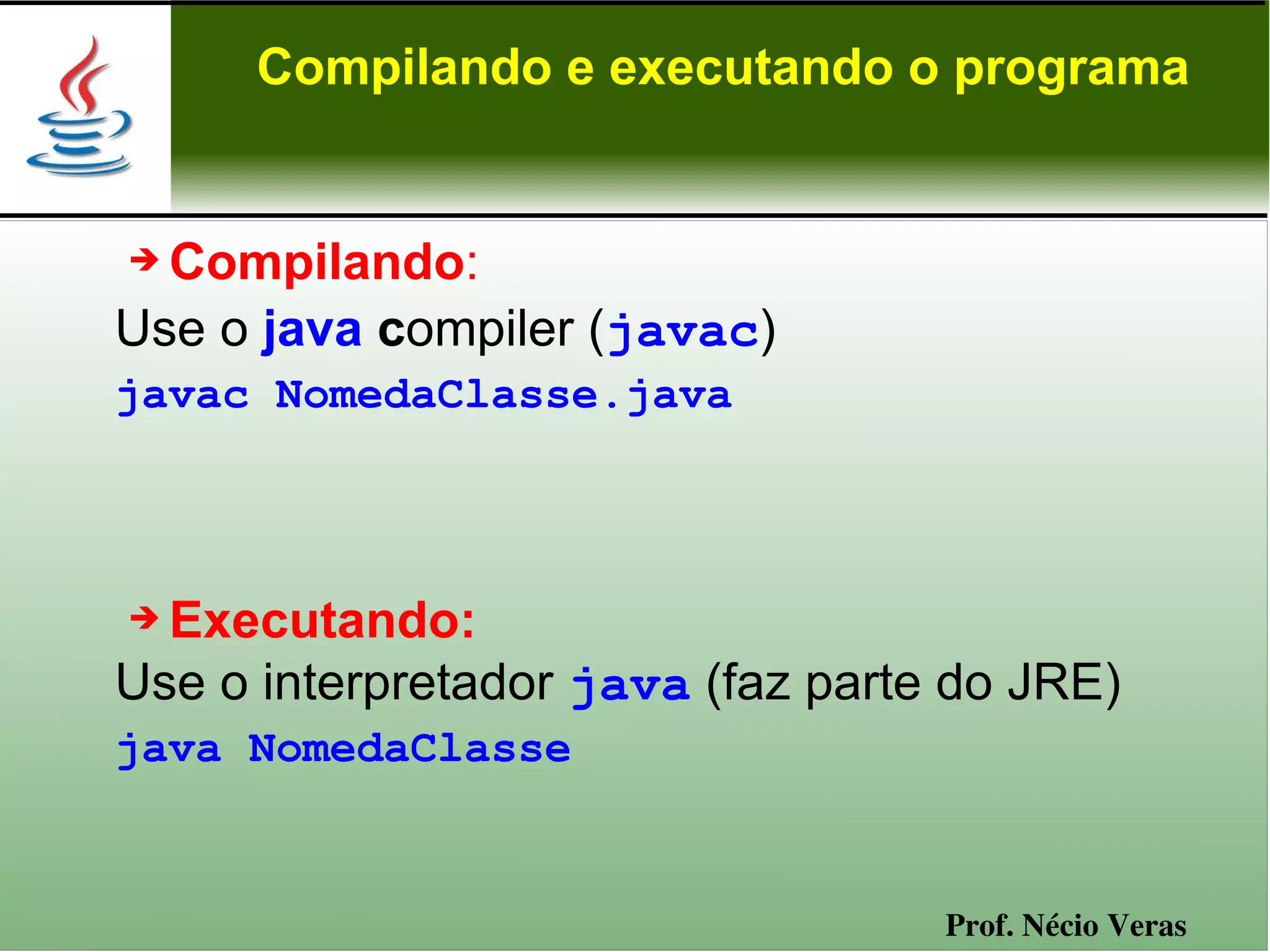 Compilando e executando o programa


➔ Compilando:
Use o java compiler (javac)
javac NomedaClasse.java



➔ Executando:
Use o interpretador java (faz parte do JRE)
java NomedaClasse


                                   Prof. Nécio Veras
 
