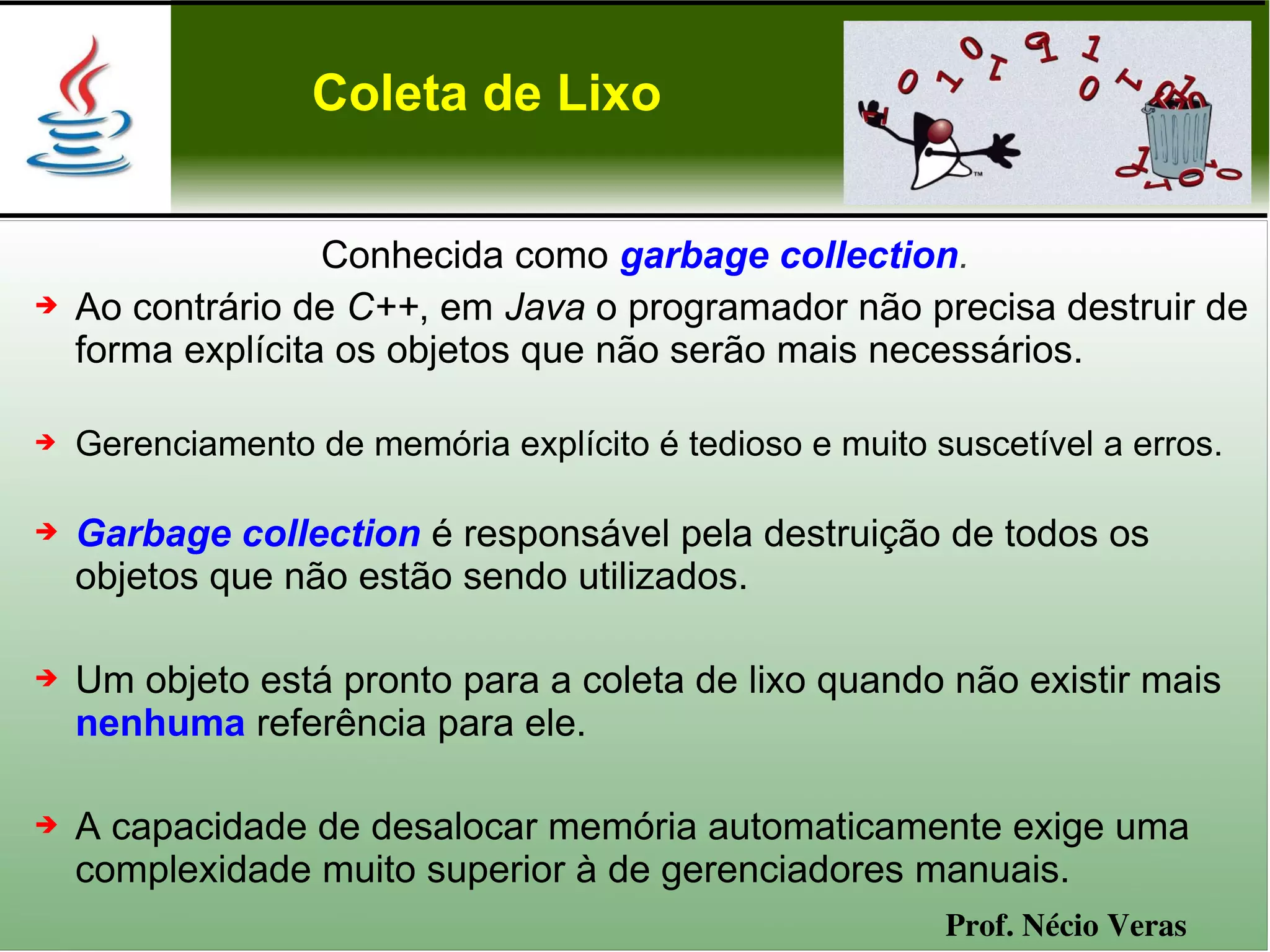 Coleta de Lixo


                   Conhecida como garbage collection.
➔   Ao contrário de C++, em Java o programador não precisa destruir de
    forma explícita os objetos que não serão mais necessários.

➔   Gerenciamento de memória explícito é tedioso e muito suscetível a erros.

➔   Garbage collection é responsável pela destruição de todos os
    objetos que não estão sendo utilizados.

➔   Um objeto está pronto para a coleta de lixo quando não existir mais
    nenhuma referência para ele.

➔   A capacidade de desalocar memória automaticamente exige uma
    complexidade muito superior à de gerenciadores manuais.
                                                          Prof. Nécio Veras
 