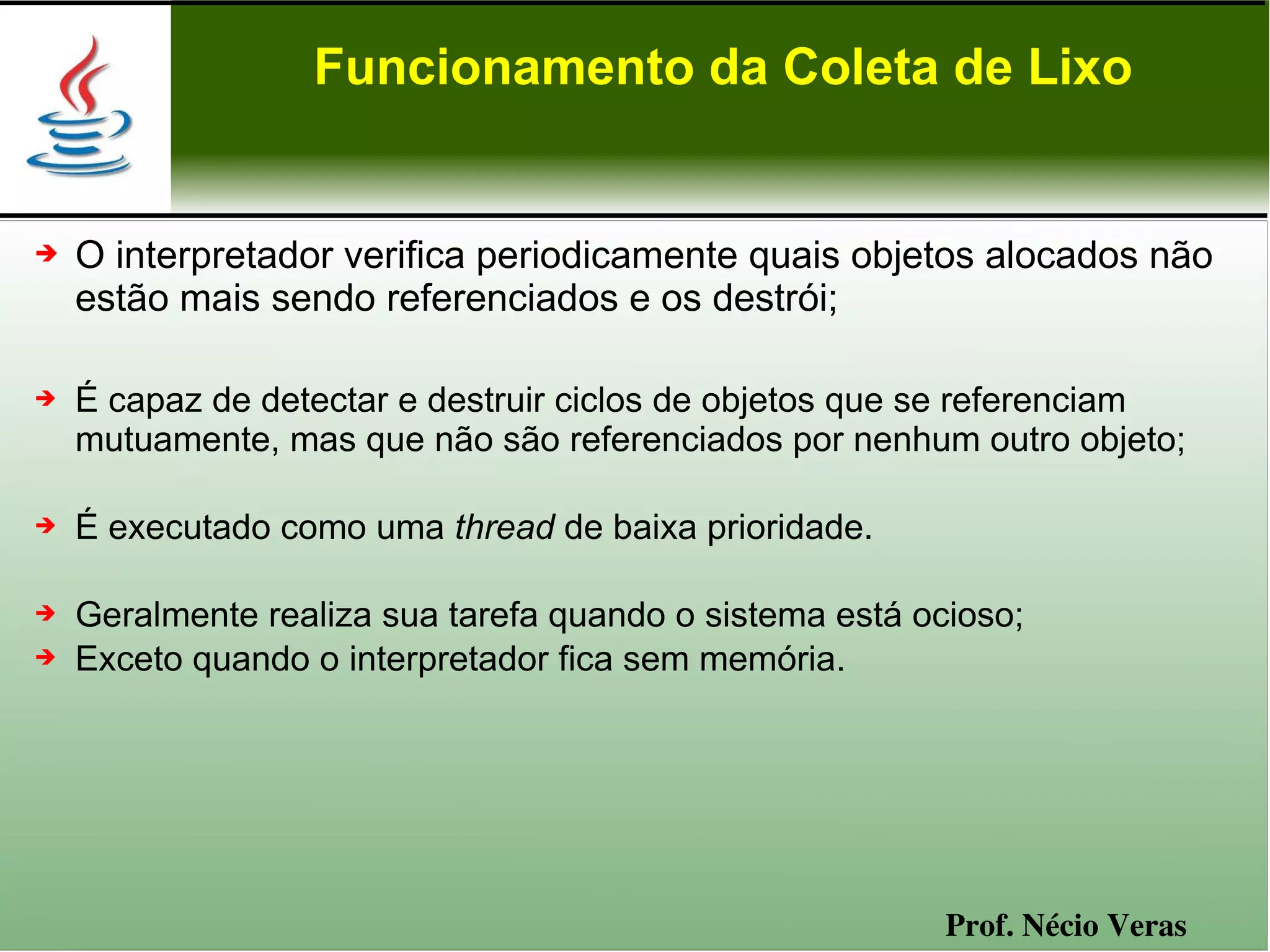 Funcionamento da Coleta de Lixo


➔   O interpretador verifica periodicamente quais objetos alocados não
    estão mais sendo referenciados e os destrói;

➔   É capaz de detectar e destruir ciclos de objetos que se referenciam
    mutuamente, mas que não são referenciados por nenhum outro objeto;

➔   É executado como uma thread de baixa prioridade.

➔   Geralmente realiza sua tarefa quando o sistema está ocioso;
➔   Exceto quando o interpretador fica sem memória.




                                                          Prof. Nécio Veras
 