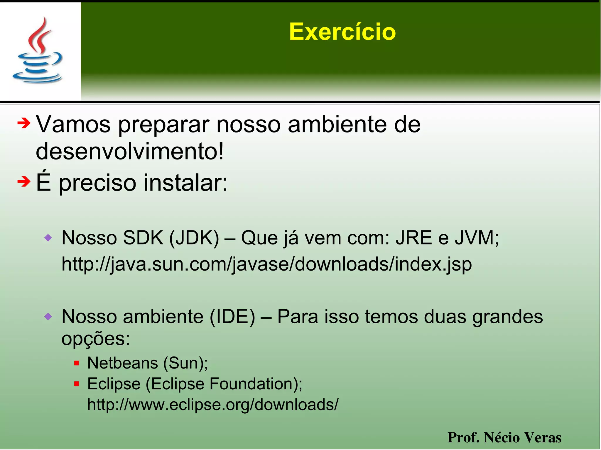 Exercício


➔ Vamos preparar nosso ambiente de
  desenvolvimento!
➔ É preciso instalar:


       Nosso SDK (JDK) – Que já vem com: JRE e JVM;
        http://java.sun.com/javase/downloads/index.jsp

       Nosso ambiente (IDE) – Para isso temos duas grandes
        opções:
            Netbeans (Sun);
            Eclipse (Eclipse Foundation);
             http://www.eclipse.org/downloads/
                                                   Prof. Nécio Veras
 
