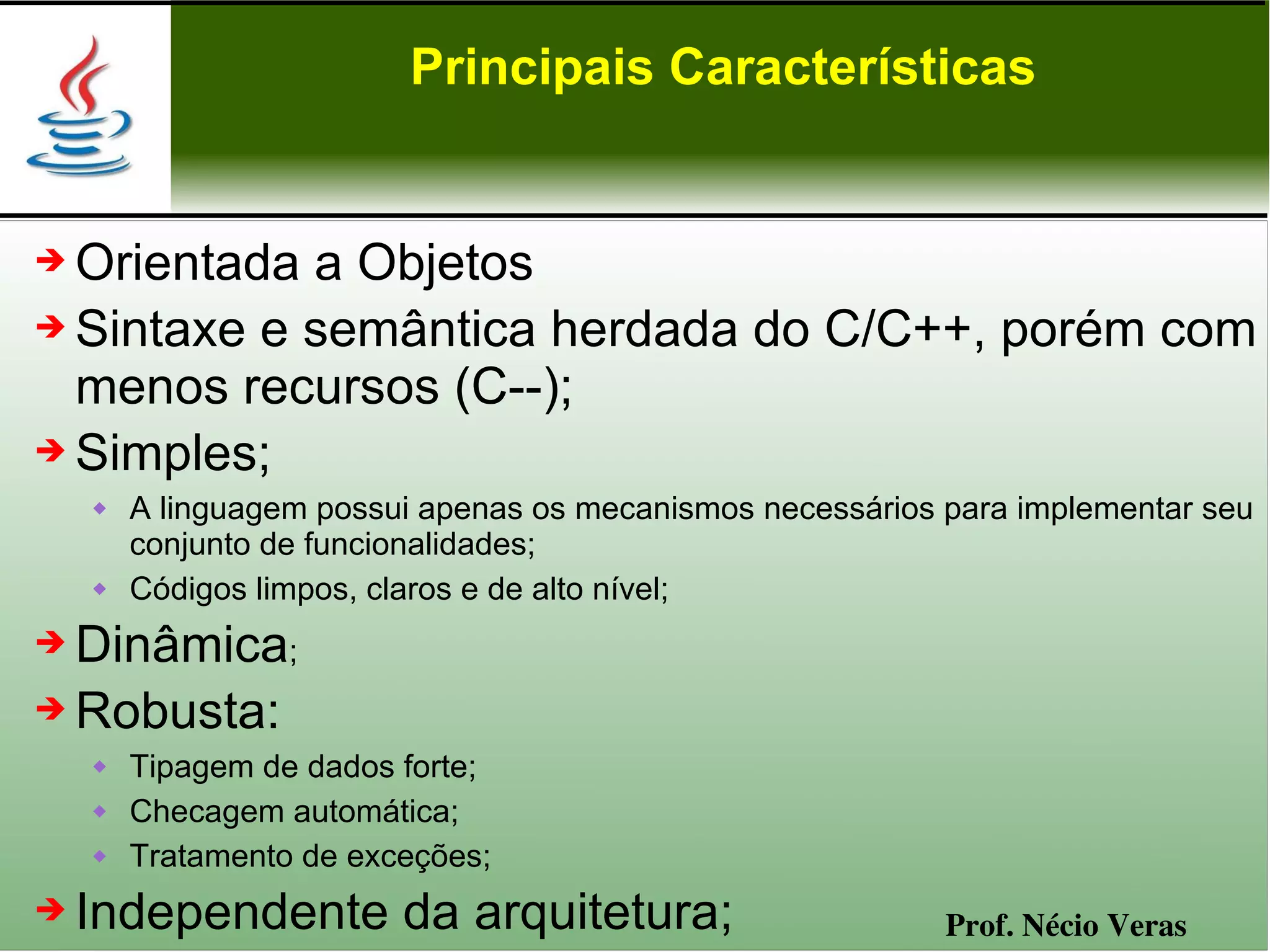 Principais Características


➔ Orientada a Objetos
➔ Sintaxe e semântica herdada do C/C++, porém com

  menos recursos (C--);
➔ Simples;
       A linguagem possui apenas os mecanismos necessários para implementar seu
        conjunto de funcionalidades;
       Códigos limpos, claros e de alto nível;
➔ Dinâmica;
➔ Robusta:
       Tipagem de dados forte;
       Checagem automática;
       Tratamento de exceções;
➔   Independente da arquitetura;                            Prof. Nécio Veras
 