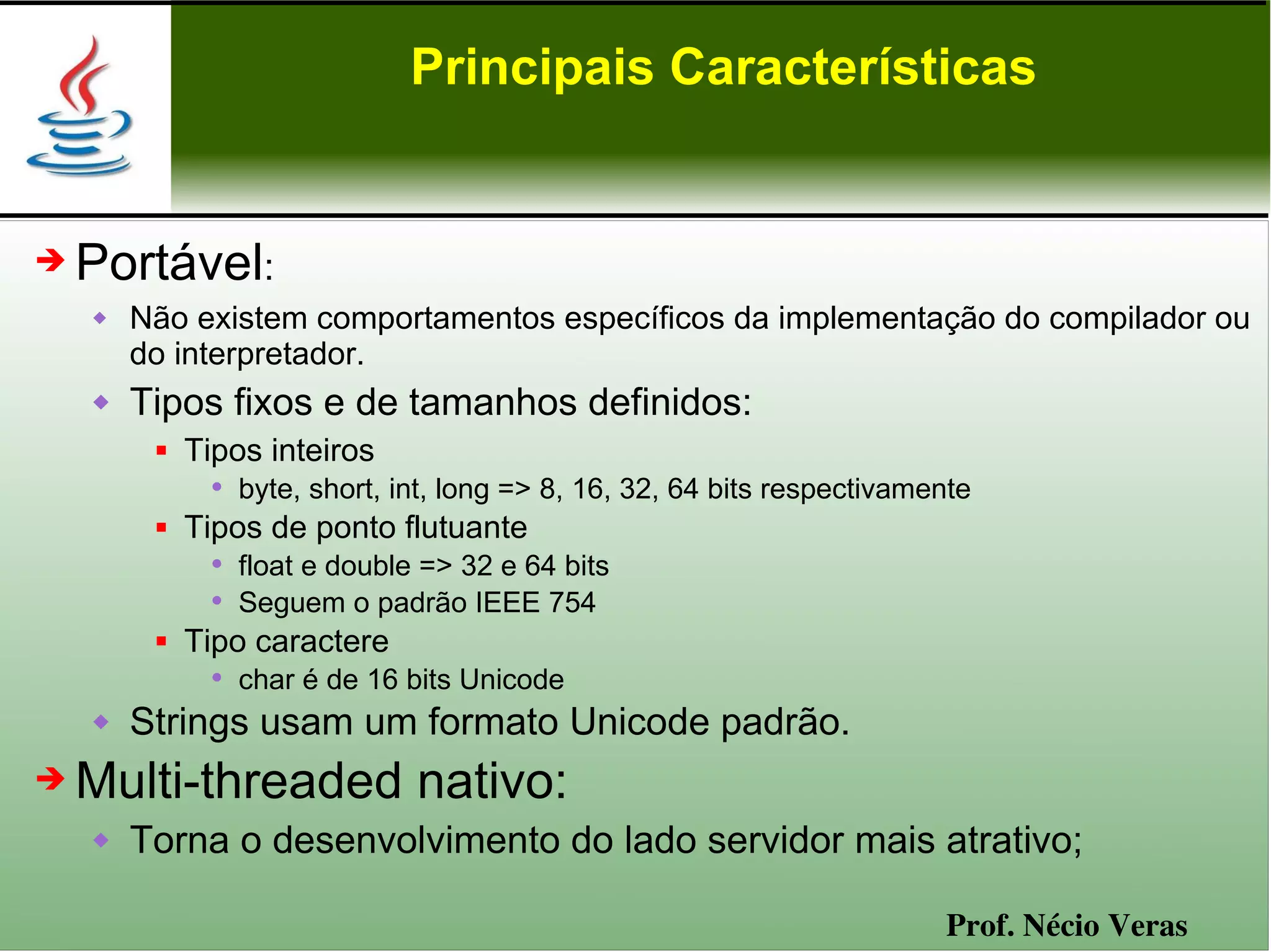 Principais Características


➔   Portável:
       Não existem comportamentos específicos da implementação do compilador ou
        do interpretador.
       Tipos fixos e de tamanhos definidos:
            Tipos inteiros
               • byte, short, int, long => 8, 16, 32, 64 bits respectivamente
            Tipos de ponto flutuante
               • float e double => 32 e 64 bits
               • Seguem o padrão IEEE 754
            Tipo caractere
               • char é de 16 bits Unicode
       Strings usam um formato Unicode padrão.
➔   Multi-threaded nativo:
       Torna o desenvolvimento do lado servidor mais atrativo;

                                                                          Prof. Nécio Veras
 