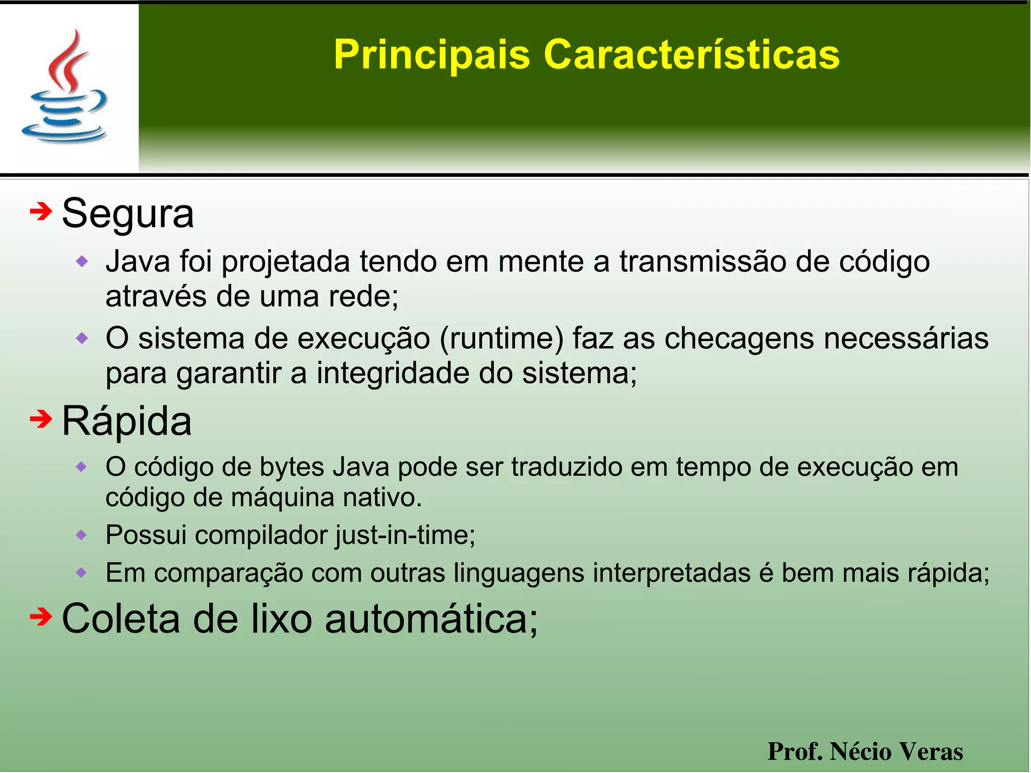 Principais Características


➔   Segura
       Java foi projetada tendo em mente a transmissão de código
        através de uma rede;
       O sistema de execução (runtime) faz as checagens necessárias
        para garantir a integridade do sistema;
➔   Rápida
       O código de bytes Java pode ser traduzido em tempo de execução em
        código de máquina nativo.
       Possui compilador just-in-time;
       Em comparação com outras linguagens interpretadas é bem mais rápida;
➔   Coleta de lixo automática;


                                                          Prof. Nécio Veras
 