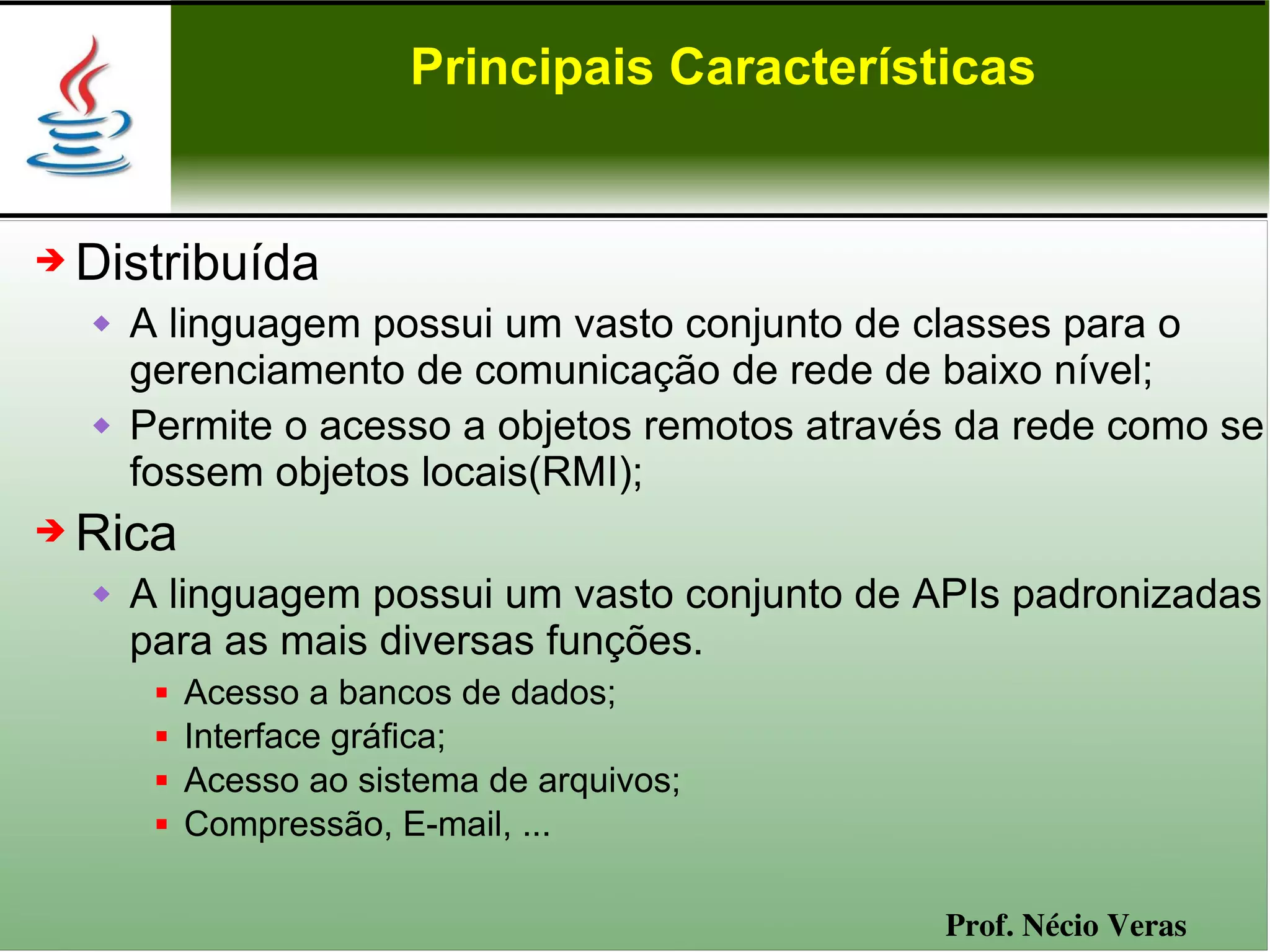 Principais Características


➔   Distribuída
       A linguagem possui um vasto conjunto de classes para o
        gerenciamento de comunicação de rede de baixo nível;
       Permite o acesso a objetos remotos através da rede como se
        fossem objetos locais(RMI);
➔   Rica
       A linguagem possui um vasto conjunto de APIs padronizadas
        para as mais diversas funções.
            Acesso a bancos de dados;
            Interface gráfica;
            Acesso ao sistema de arquivos;
            Compressão, E-mail, ...

                                                 Prof. Nécio Veras
 