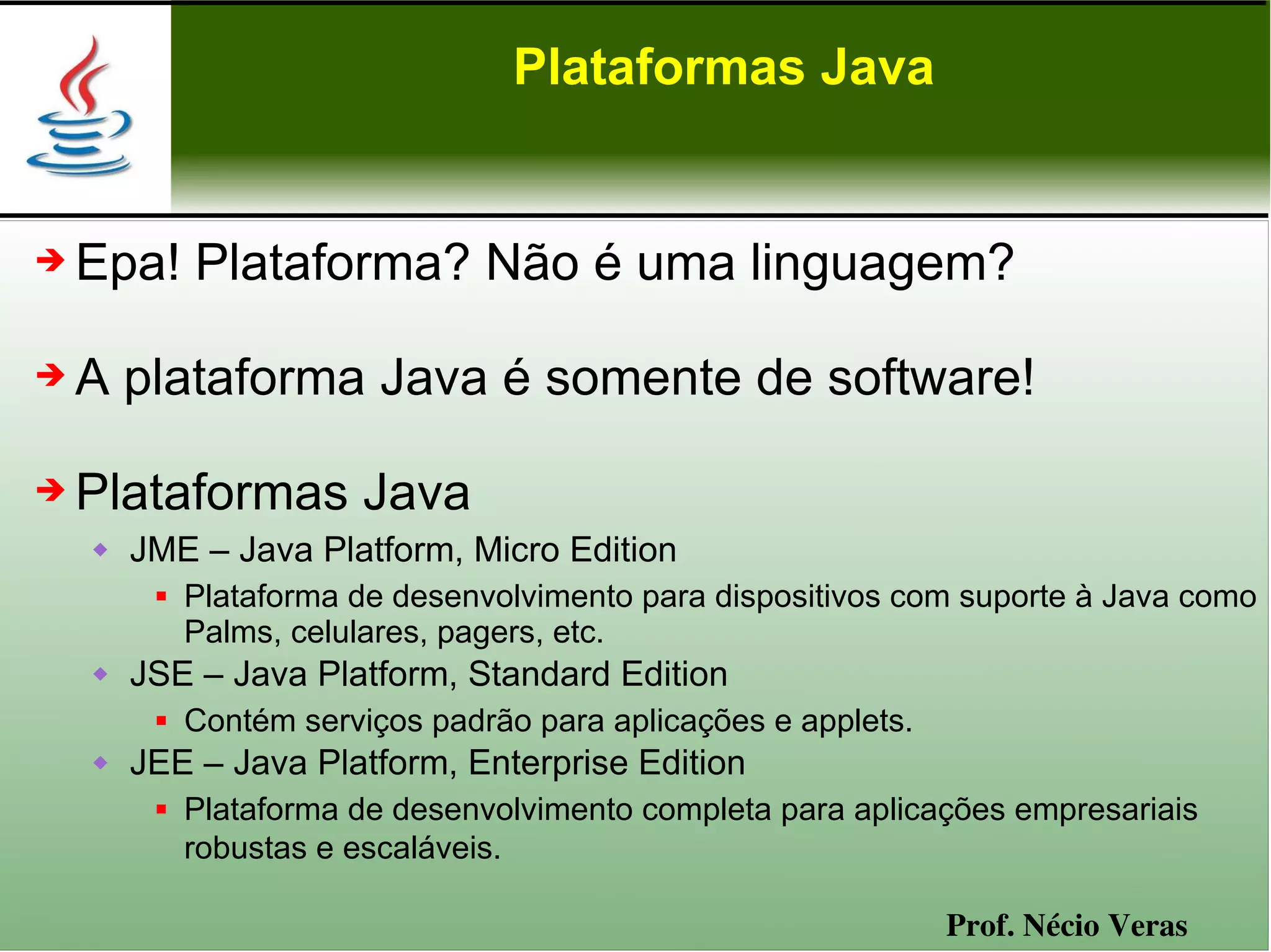 Plataformas Java


➔   Epa! Plataforma? Não é uma linguagem?

➔   A plataforma Java é somente de software!

➔   Plataformas Java
       JME – Java Platform, Micro Edition
            Plataforma de desenvolvimento para dispositivos com suporte à Java como
             Palms, celulares, pagers, etc.
       JSE – Java Platform, Standard Edition
            Contém serviços padrão para aplicações e applets.
       JEE – Java Platform, Enterprise Edition
            Plataforma de desenvolvimento completa para aplicações empresariais
             robustas e escaláveis.

                                                                 Prof. Nécio Veras
 