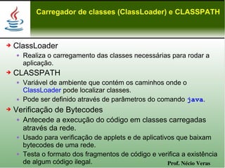 Carregador de classes (ClassLoader) e CLASSPATH



➔   ClassLoader
       Realiza o carregamento das classes necessárias para rodar a
        aplicação.
➔   CLASSPATH
       Variável de ambiente que contém os caminhos onde o
        ClassLoader pode localizar classes.
       Pode ser definido através de parâmetros do comando java.
➔   Verificação de Bytecodes
       Antecede a execução do código em classes carregadas
        através da rede.
       Usado para verificação de applets e de aplicativos que baixam
        bytecodes de uma rede.
       Testa o formato dos fragmentos de código e verifica a existência
        de algum código ilegal.                         Prof. Nécio Veras
 