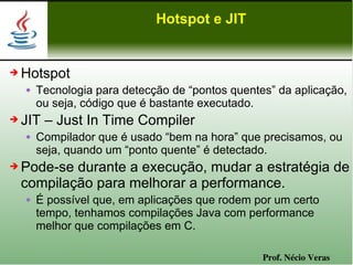 Hotspot e JIT


➔   Hotspot
       Tecnologia para detecção de “pontos quentes” da aplicação,
        ou seja, código que é bastante executado.
➔   JIT – Just In Time Compiler
       Compilador que é usado “bem na hora” que precisamos, ou
        seja, quando um “ponto quente” é detectado.
➔   Pode-se durante a execução, mudar a estratégia de
    compilação para melhorar a performance.
       É possível que, em aplicações que rodem por um certo
        tempo, tenhamos compilações Java com performance
        melhor que compilações em C.

                                                  Prof. Nécio Veras
 