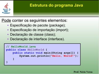 Estrutura do programa Java


Pode conter os seguintes elementos:
      Especificação de pacote (package);
      Especificação de importação (import);
      Declaração de classe (class);
      Declaração de interface (interface).

  // HelloWorld.java
  public class HelloWorld {
      public static void main(String args[]) {
          System.out.println("Hello, World!");
      }
  }


                                               Prof. Nécio Veras
 